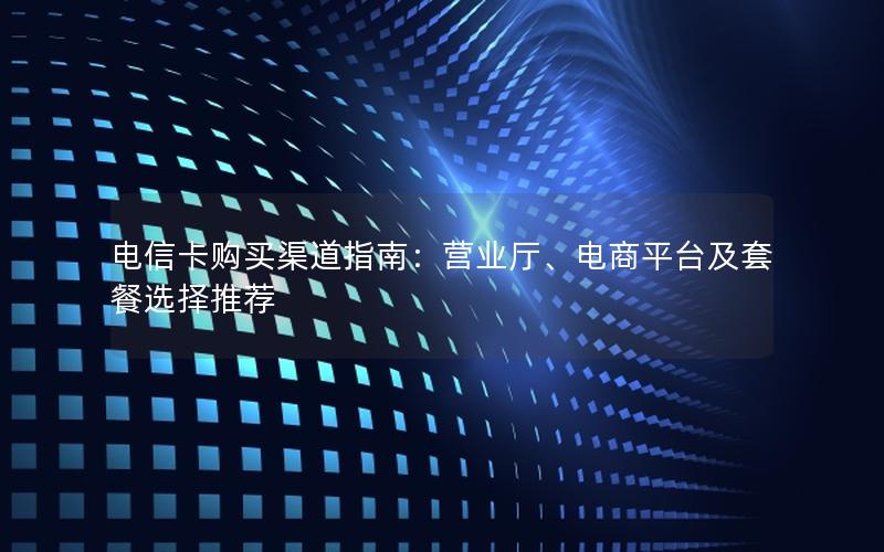 电信卡购买渠道指南：营业厅、电商平台及套餐选择推荐