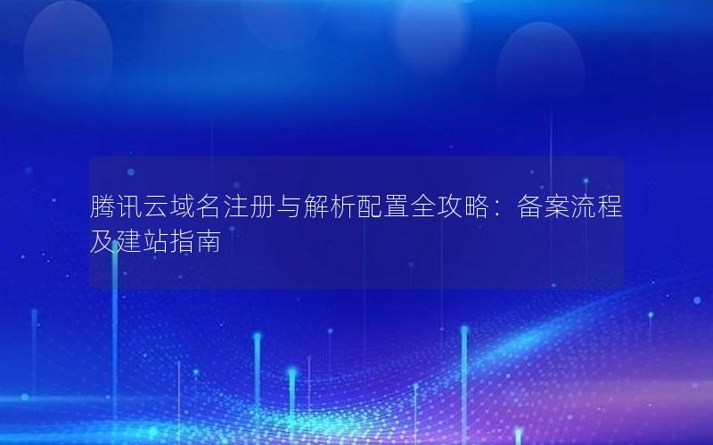 腾讯云域名注册与解析配置全攻略：备案流程及建站指南