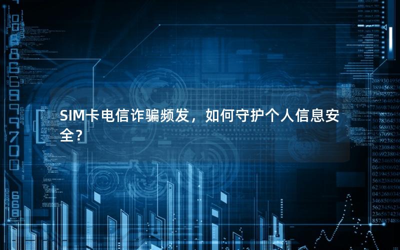 SIM卡电信诈骗频发，如何守护个人信息安全？