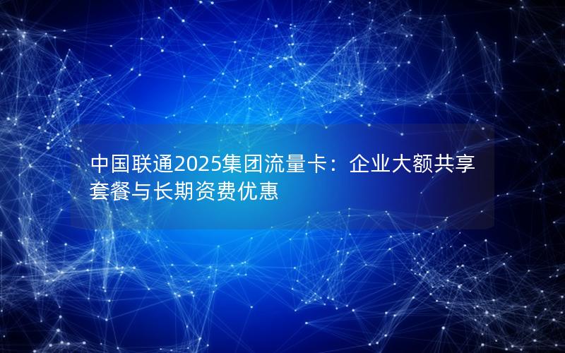 中国联通2025集团流量卡：企业大额共享套餐与长期资费优惠