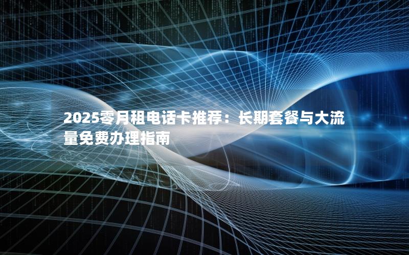 2025零月租电话卡推荐：长期套餐与大流量免费办理指南