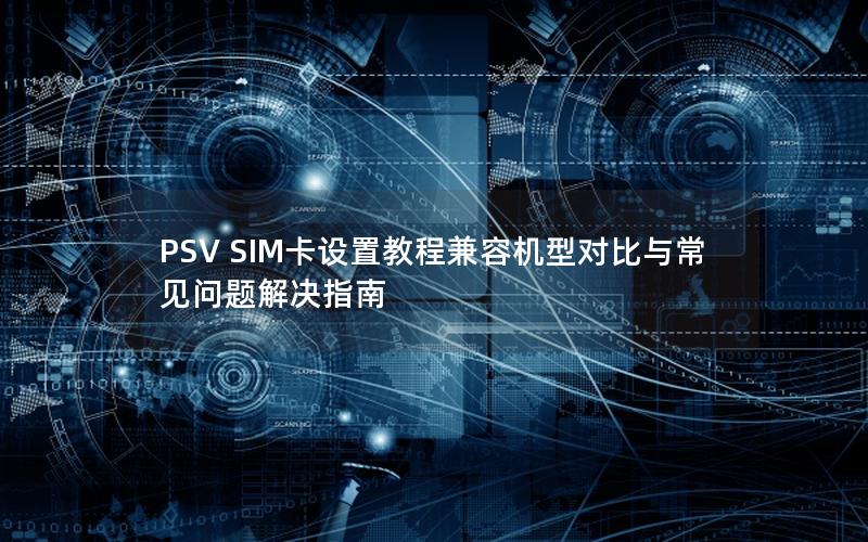 PSV SIM卡设置教程兼容机型对比与常见问题解决指南