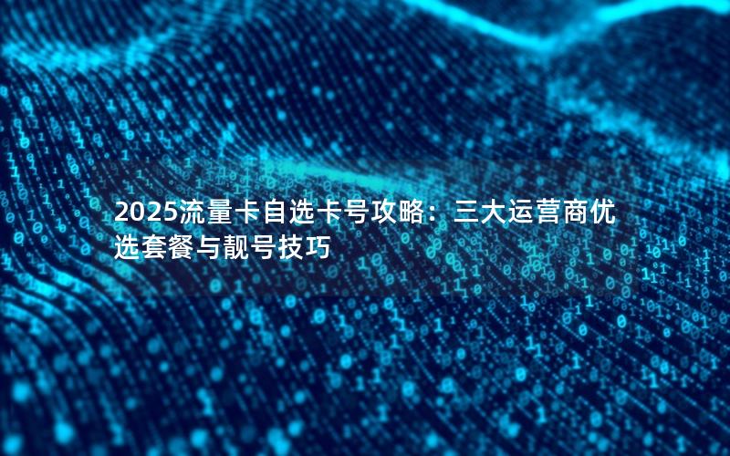 2025流量卡自选卡号攻略：三大运营商优选套餐与靓号技巧