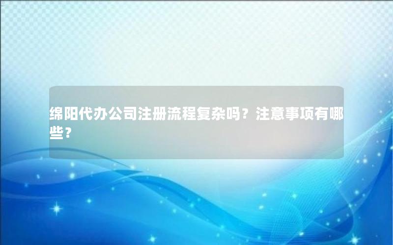 绵阳代办公司注册流程复杂吗？注意事项有哪些？