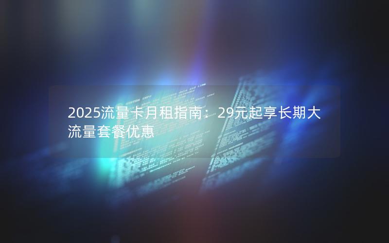 2025流量卡月租指南：29元起享长期大流量套餐优惠