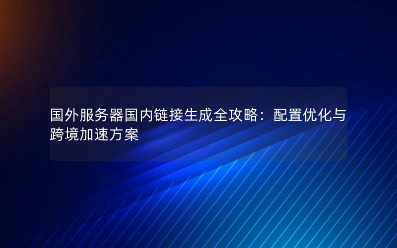 国外服务器国内链接生成全攻略：配置优化与跨境加速方案