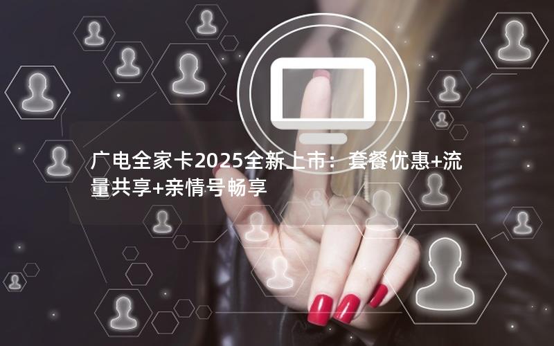 广电全家卡2025全新上市：套餐优惠+流量共享+亲情号畅享