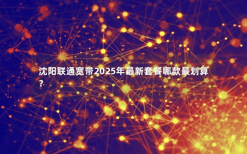 沈阳联通宽带2025年最新套餐哪款最划算？