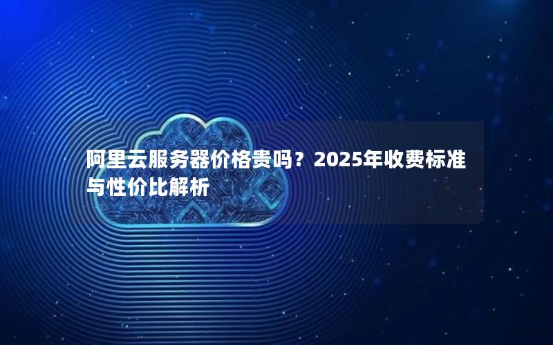 阿里云服务器价格贵吗？2025年收费标准与性价比解析