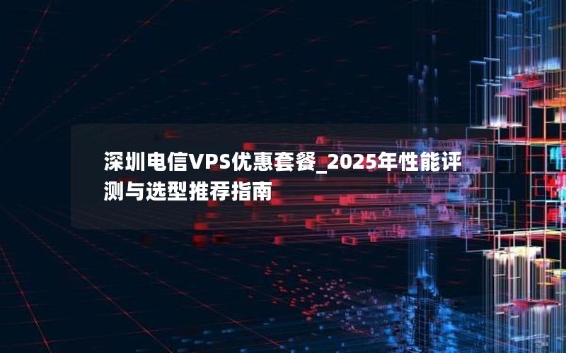 深圳电信VPS优惠套餐_2025年性能评测与选型推荐指南