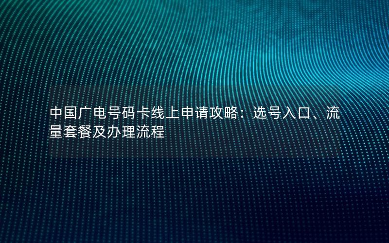 中国广电号码卡线上申请攻略：选号入口、流量套餐及办理流程