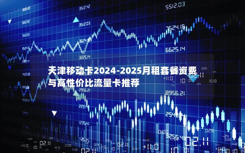 天津移动卡2024-2025月租套餐资费与高性价比流量卡推荐