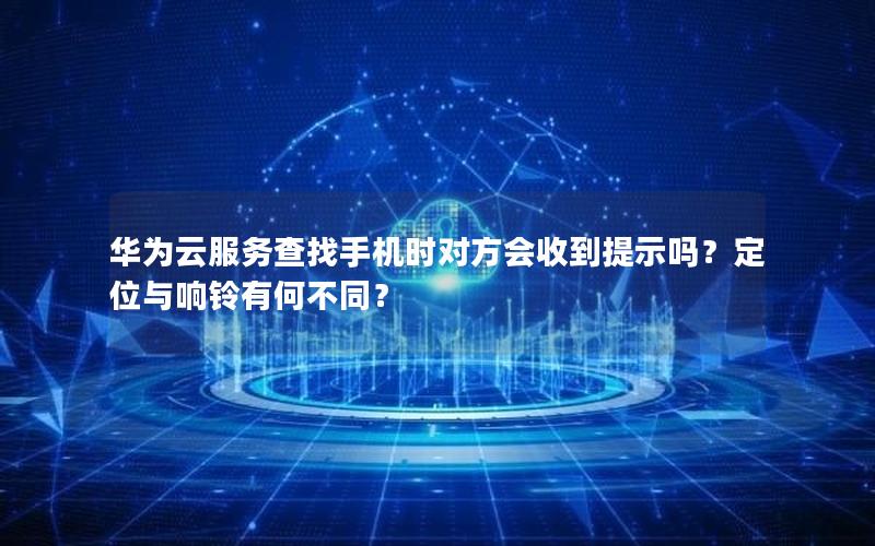 华为云服务查找手机时对方会收到提示吗？定位与响铃有何不同？