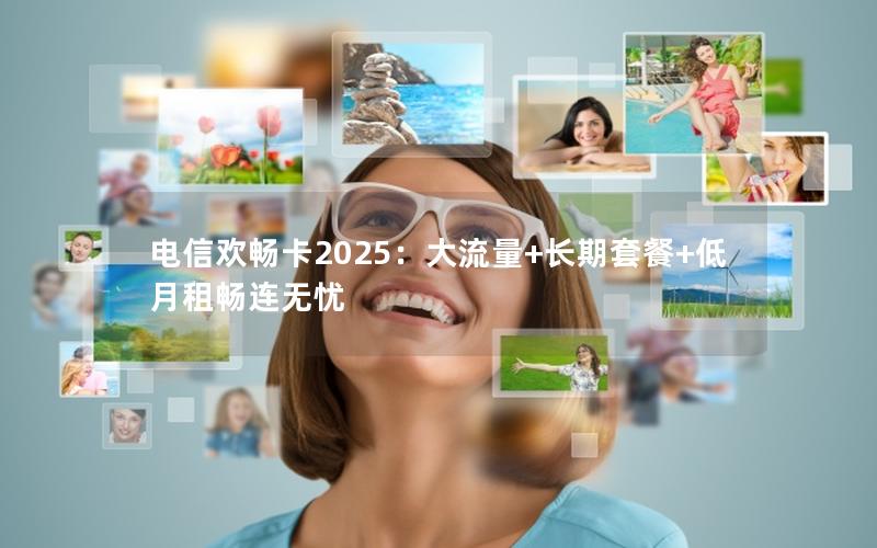 电信欢畅卡2025：大流量+长期套餐+低月租畅连无忧