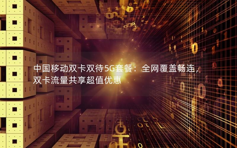 中国移动双卡双待5G套餐：全网覆盖畅连，双卡流量共享超值优惠