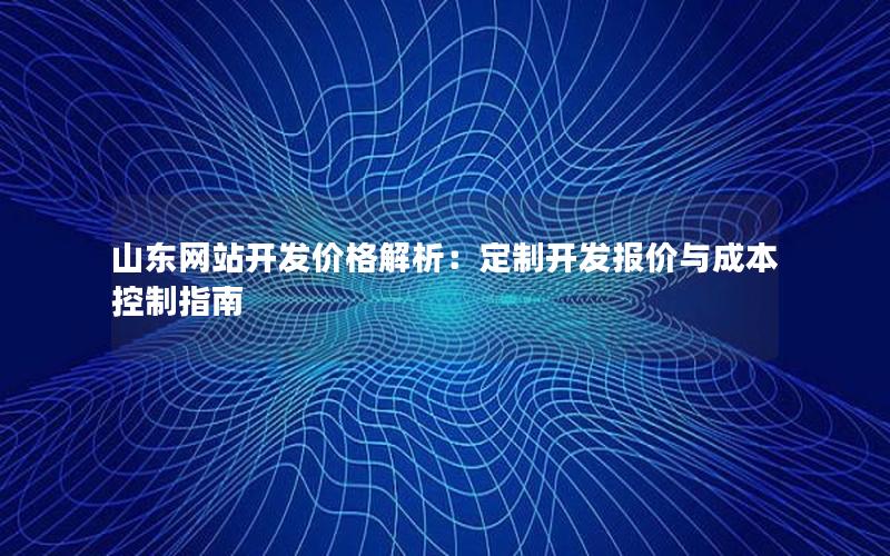 山东网站开发价格解析：定制开发报价与成本控制指南