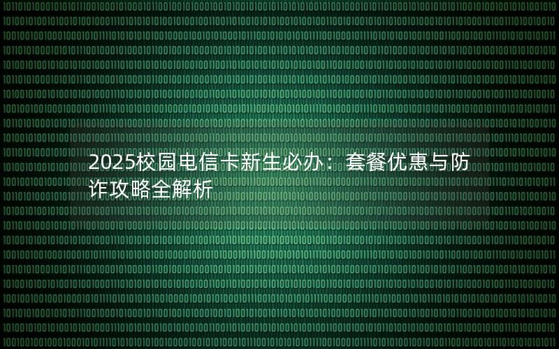 2025校园电信卡新生必办：套餐优惠与防诈攻略全解析