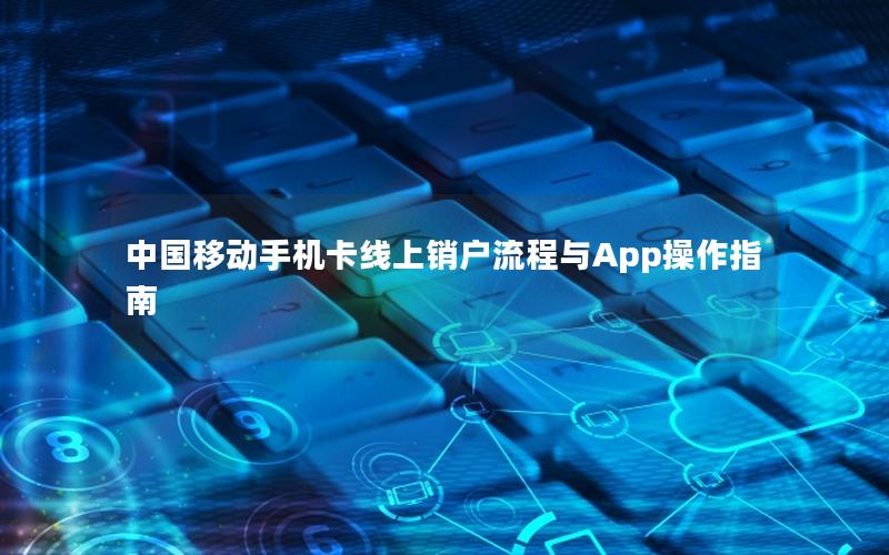 中国移动手机卡线上销户流程与App操作指南