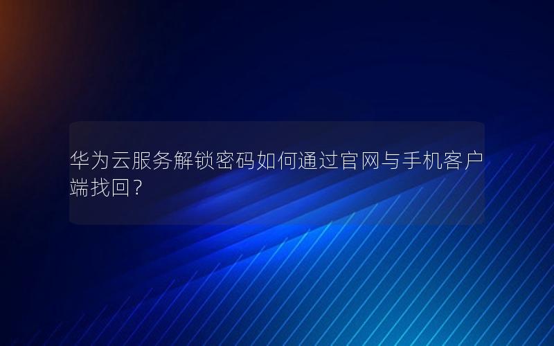 华为云服务解锁密码如何通过官网与手机客户端找回？