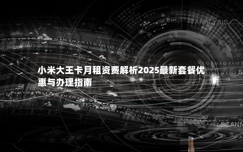 小米大王卡月租资费解析2025最新套餐优惠与办理指南