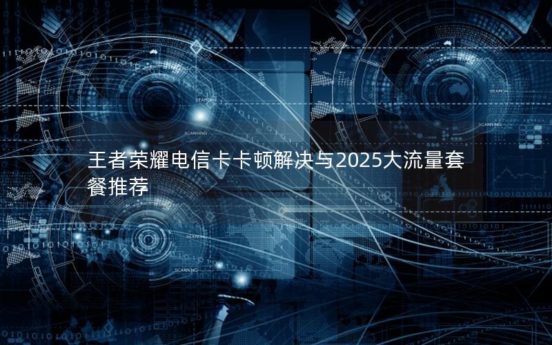 王者荣耀电信卡卡顿解决与2025大流量套餐推荐