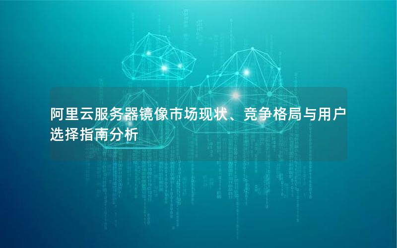 阿里云服务器镜像市场现状、竞争格局与用户选择指南分析