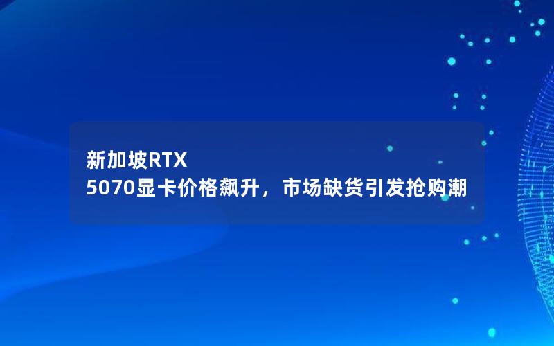 新加坡RTX 5070显卡价格飙升，市场缺货引发抢购潮