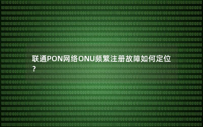 联通PON网络ONU频繁注册故障如何定位？