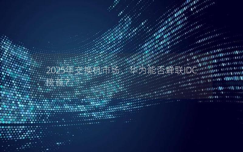 2025年交换机市场，华为能否蝉联IDC榜首？