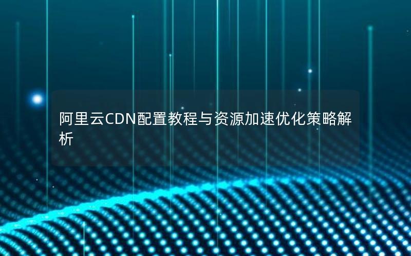 阿里云CDN配置教程与资源加速优化策略解析