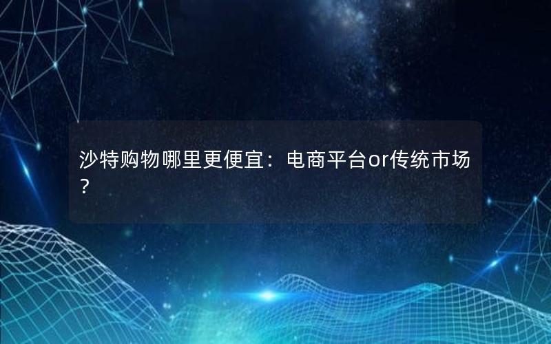 沙特购物哪里更便宜：电商平台or传统市场？