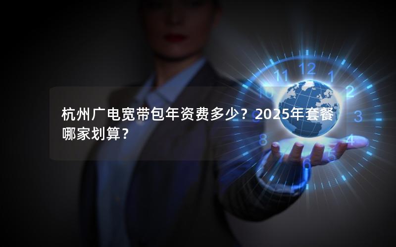 杭州广电宽带包年资费多少？2025年套餐哪家划算？