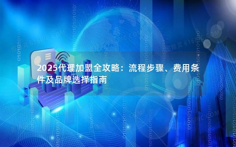 2025代理加盟全攻略：流程步骤、费用条件及品牌选择指南