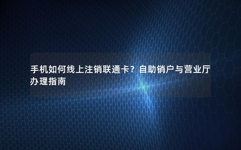 手机如何线上注销联通卡？自助销户与营业厅办理指南