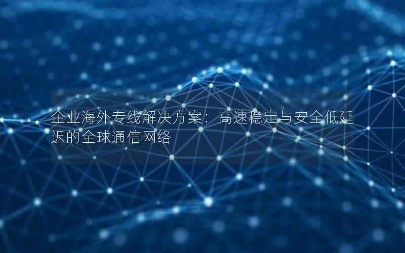 企业海外专线解决方案：高速稳定与安全低延迟的全球通信网络