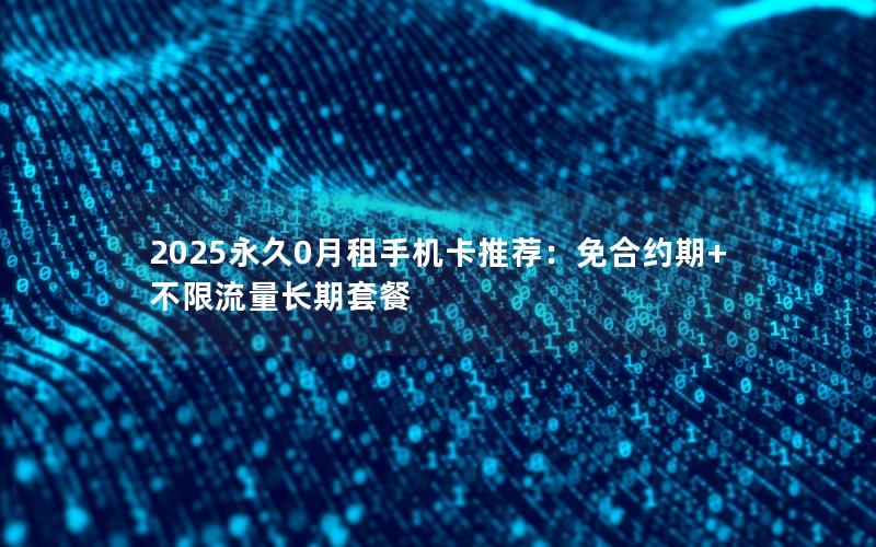 2025永久0月租手机卡推荐：免合约期+不限流量长期套餐