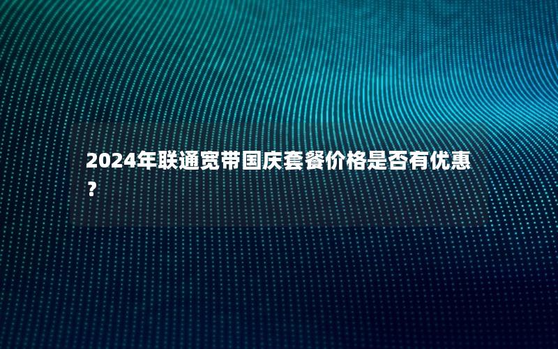 2024年联通宽带国庆套餐价格是否有优惠？