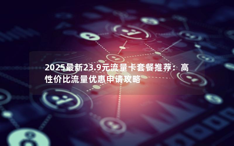 2025最新23.9元流量卡套餐推荐：高性价比流量优惠申请攻略