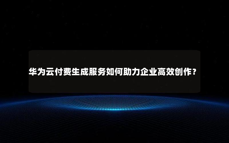 华为云付费生成服务如何助力企业高效创作？