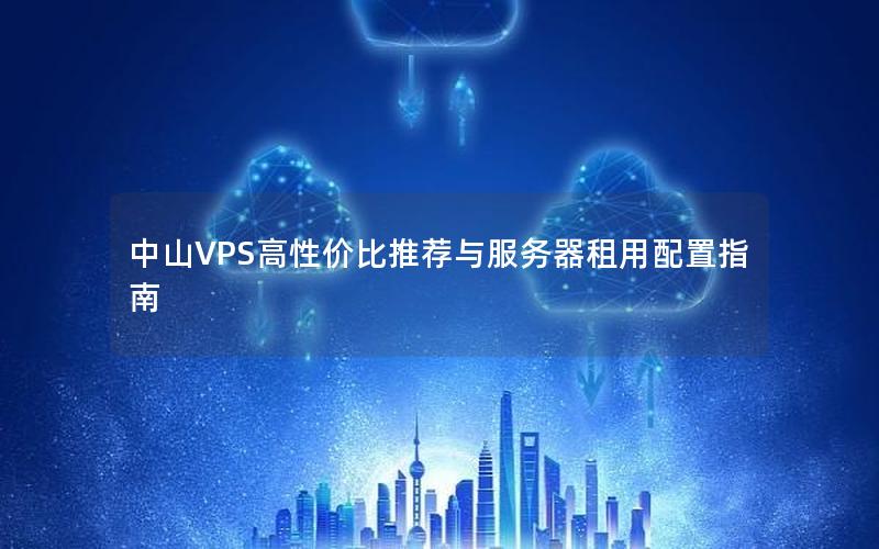 中山VPS高性价比推荐与服务器租用配置指南