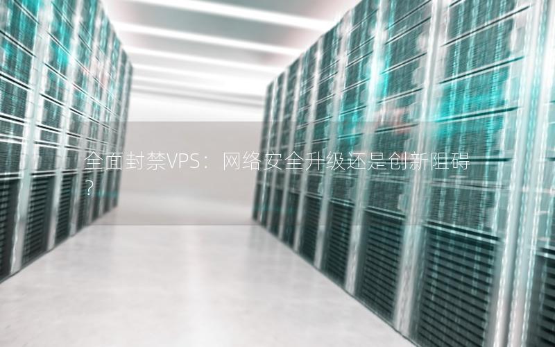 全面封禁VPS：网络安全升级还是创新阻碍？