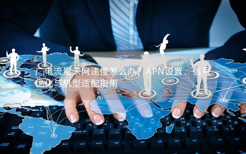 广电流量卡网速慢怎么办？APN设置、信号优化与机型适配指南