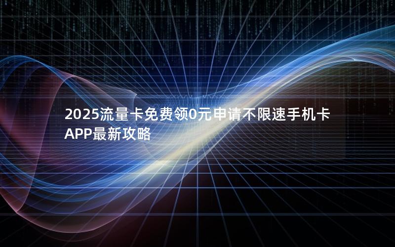 2025流量卡免费领0元申请不限速手机卡APP最新攻略