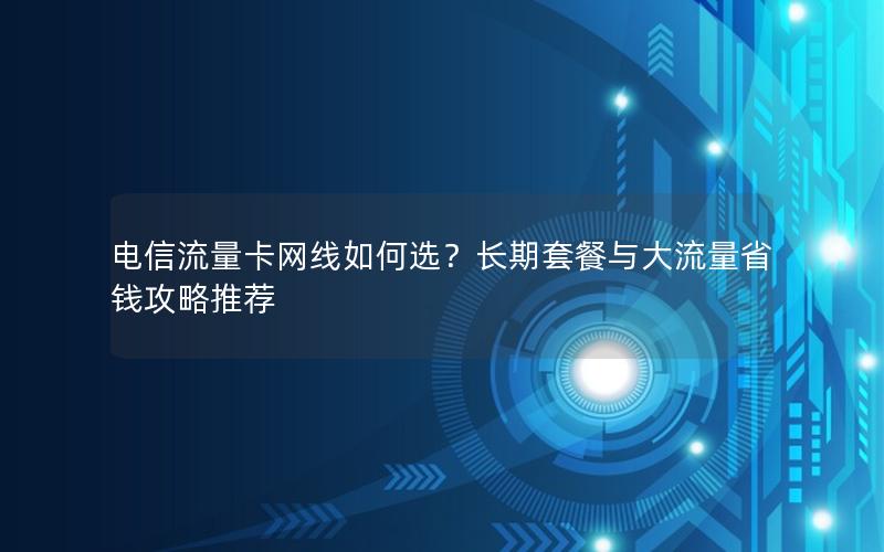 电信流量卡网线如何选？长期套餐与大流量省钱攻略推荐