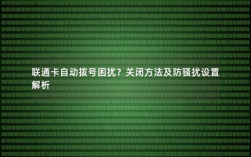 联通卡自动拨号困扰？关闭方法及防骚扰设置解析