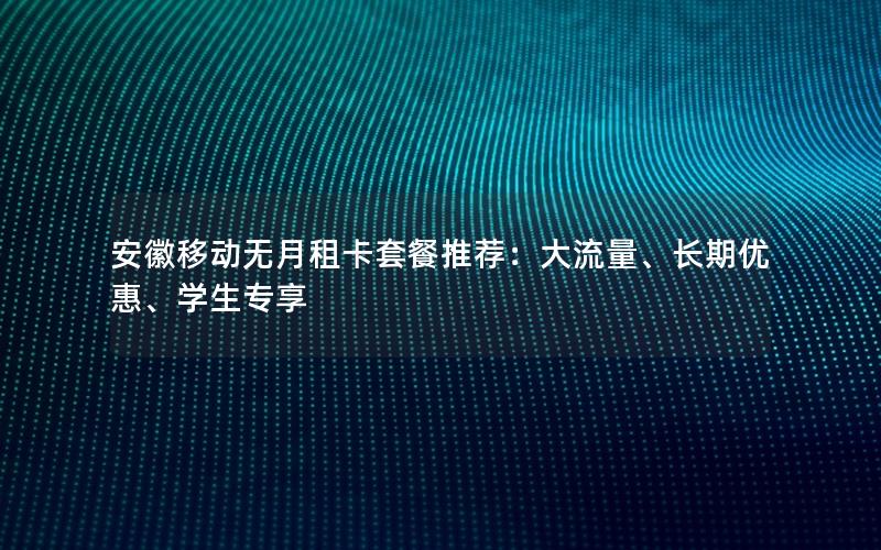 安徽移动无月租卡套餐推荐：大流量、长期优惠、学生专享