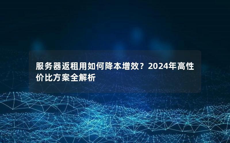 服务器返租用如何降本增效？2024年高性价比方案全解析