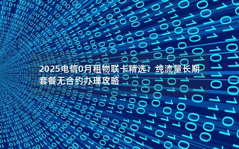 2025电信0月租物联卡精选：纯流量长期套餐无合约办理攻略