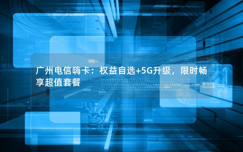 广州电信嗨卡：权益自选+5G升级，限时畅享超值套餐