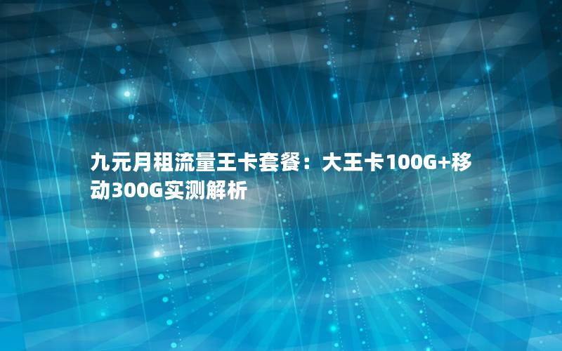 九元月租流量王卡套餐：大王卡100G+移动300G实测解析